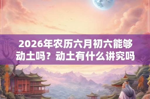 2026年农历六月初六能够动土吗？动土有什么讲究吗？