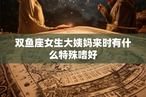 双鱼座女生大姨妈来时有什么特殊嗜好