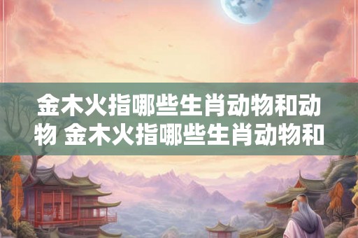 金木火指哪些生肖动物和动物 金木火指哪些生肖动物和动物呢 金木火指哪些生肖动物和动物 金木火指哪些生肖动物和动物呢