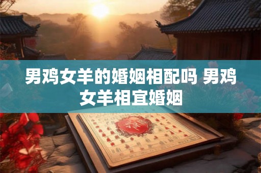 男鸡女羊的婚姻相配吗 男鸡女羊相宜婚姻