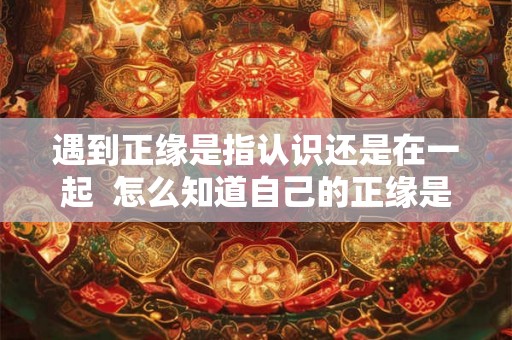 遇到正缘是指认识还是在一起  怎么知道自己的正缘是谁
