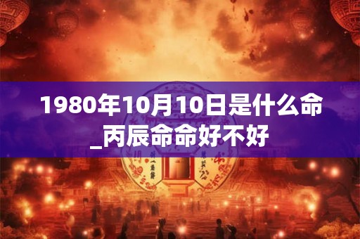 1980年10月10日是什么命_丙辰命命好不好