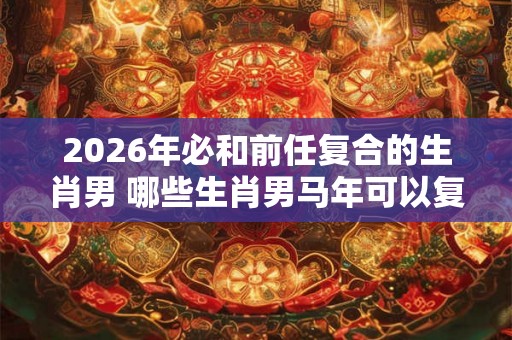 2026年必和前任复合的生肖男 哪些生肖男马年可以复合 2026年必和前任复合的生肖男 哪些生肖男马年可以复合