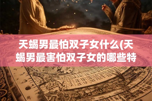 天蝎男最怕双子女什么(天蝎男最害怕双子女的哪些特点)