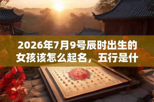 2026年7月9号辰时出生的女孩该怎么起名，五行是什么？