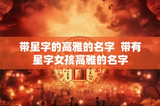带星字的高雅的名字 带有星字女孩高雅的名字 带星字的高雅的名字 带有星字女孩高雅的名字