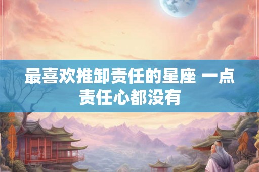 最喜欢推卸责任的星座 一点责任心都没有