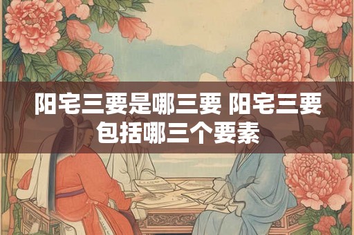 阳宅三要是哪三要 阳宅三要包括哪三个要素