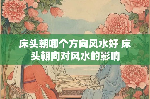 床头朝哪个方向风水好 床头朝向对风水的影响 床头朝哪个方向风水好 床头朝向对风水的影响