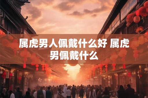 属虎男人佩戴什么好 属虎男佩戴什么