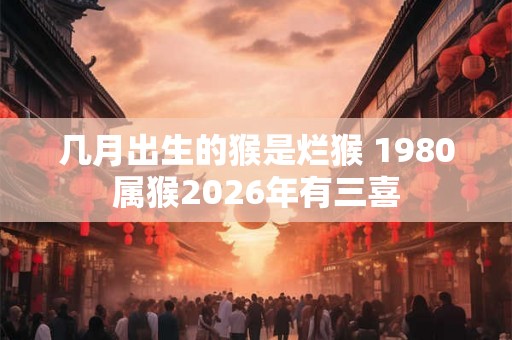 几月出生的猴是烂猴 1980属猴2026年有三喜