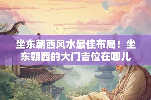 坐东朝西风水最佳布局！坐东朝西的大门吉位在哪儿