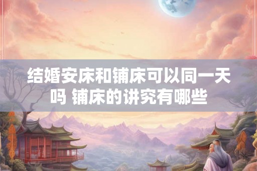 结婚安床和铺床可以同一天吗 铺床的讲究有哪些 结婚安床和铺床可以同一天吗 铺床的讲究有哪些