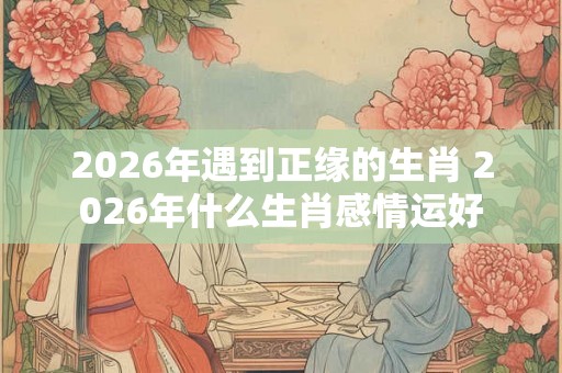 2026年遇到正缘的生肖 2026年什么生肖感情运好 2026年遇到正缘的生肖 2026年什么生肖感情运好