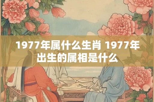 1977年属什么生肖 1977年出生的属相是什么