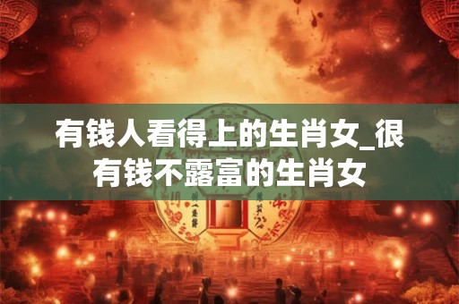 有钱人看得上的生肖女_很有钱不露富的生肖女