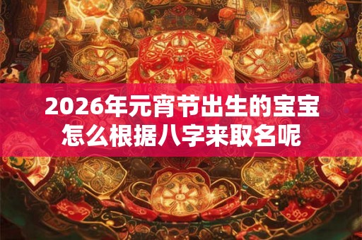 2026年元宵节出生的宝宝怎么根据八字来取名呢