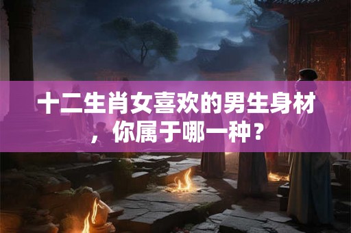 十二生肖女喜欢的男生身材，你属于哪一种？