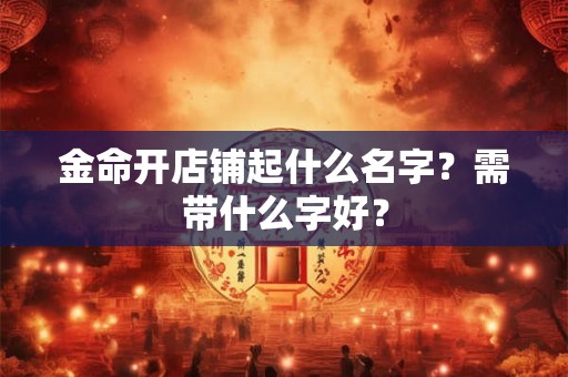 金命开店铺起什么名字?需带什么字好? 金命开店铺起什么名字?需带什么字好?