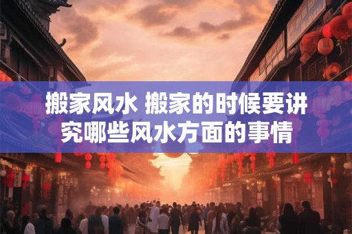 搬家风水 搬家的时候要讲究哪些风水方面的事情