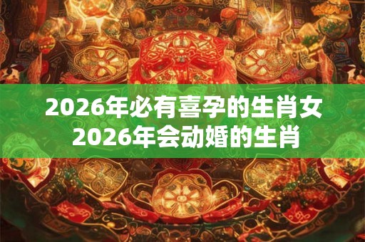 2026年必有喜孕的生肖女 2026年会动婚的生肖