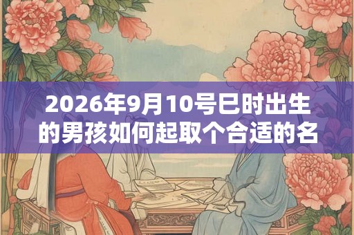 2026年9月10号巳时出生的男孩如何起取个合适的名字，五行属什么