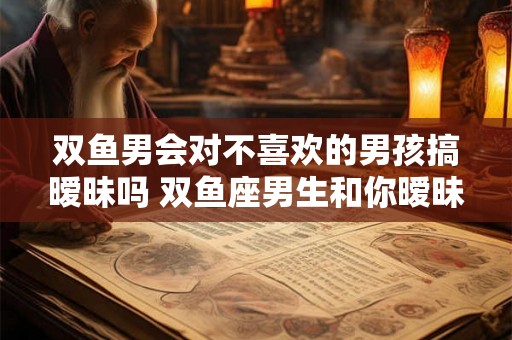 双鱼男会对不喜欢的男孩搞暧昧吗 双鱼座男生和你暧昧的表现