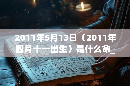 2011年5月13日(2011年四月十一出生)是什么命_命运如何 2011年5月13日(2011年四月十一出生)是什么命_命运如何