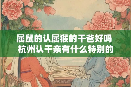 属鼠的认属猴的干爸好吗 杭州认干亲有什么特别的 属鼠的认属猴的干爸好吗 杭州认干亲有什么特别的