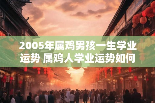 2005年属鸡男孩一生学业运势 属鸡人学业运势如何 2005年属鸡男孩一生学业运势 属鸡人学业运势如何