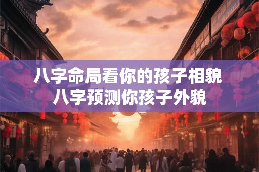 八字命局看你的孩子相貌 八字预测你孩子外貌