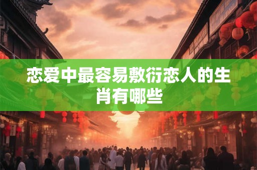 恋爱中最容易敷衍恋人的生肖有哪些