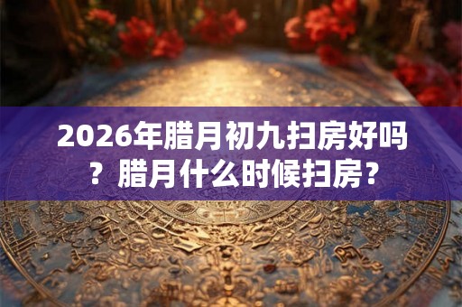 2026年腊月初九扫房好吗？腊月什么时候扫房？