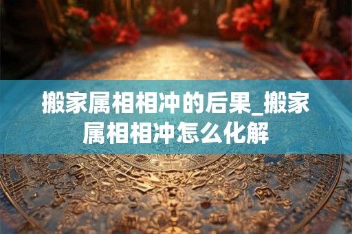 搬家属相相冲的后果_搬家属相相冲怎么化解