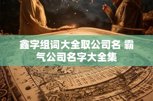 鑫字组词大全取公司名 霸气公司名字大全集 鑫字组词大全取公司名 霸气公司名字大全集