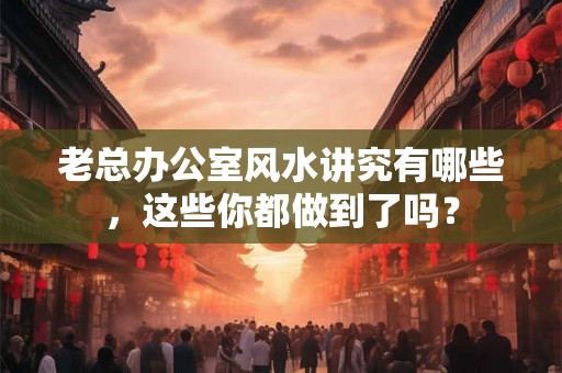老总办公室风水讲究有哪些，这些你都做到了吗？