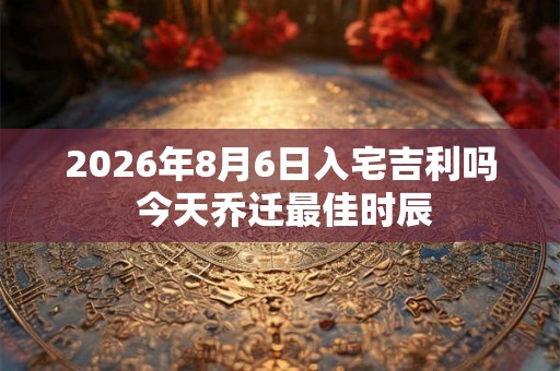 2026年8月6日入宅吉利吗 今天乔迁最佳时辰