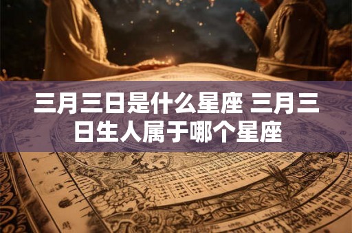 三月三日是什么星座 三月三日生人属于哪个星座