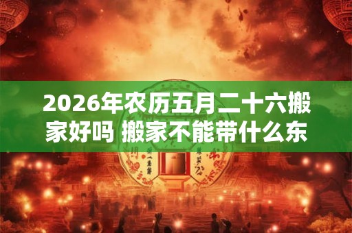 2026年农历五月二十六搬家好吗 搬家不能带什么东西