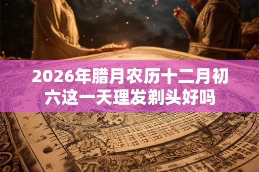 2026年腊月农历十二月初六这一天理发剃头好吗