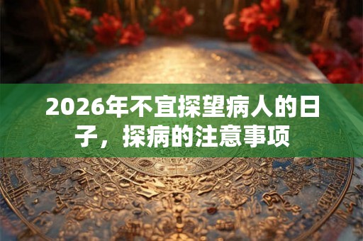 2026年不宜探望病人的日子,探病的注意事项 2026年不宜探望病人的日子,探病的注意事项
