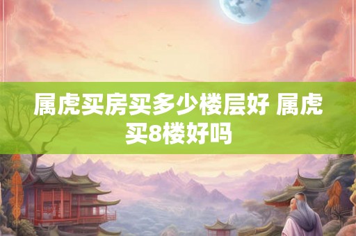 属虎买房买多少楼层好 属虎买8楼好吗 属虎买房买多少楼层好 属虎买8楼好吗