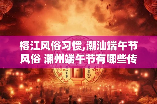 榕江风俗习惯,潮汕端午节风俗 潮州端午节有哪些传统风俗 榕江风俗习惯,潮汕端午节风俗 潮州端午节有哪些传统风俗