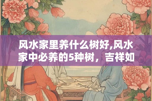 风水家里养什么树好,风水家中必养的5种树，吉祥如意！