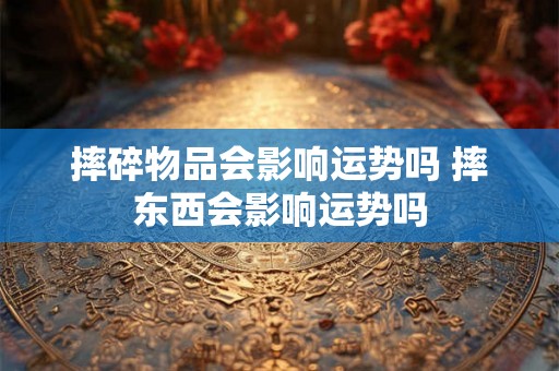 摔碎物品会影响运势吗 摔东西会影响运势吗