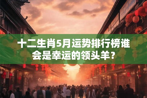 十二生肖5月运势排行榜谁会是幸运的领头羊？
