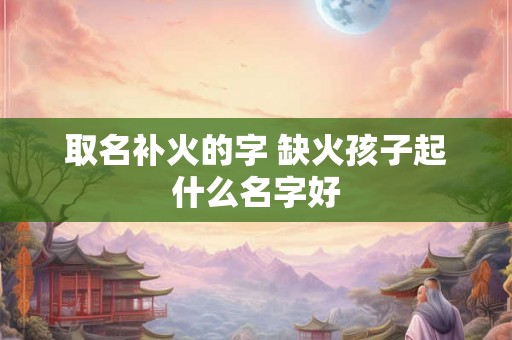 取名补火的字 缺火孩子起什么名字好