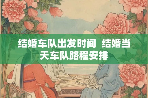 结婚车队出发时间 结婚当天车队路程安排 结婚车队出发时间 结婚当天车队路程安排