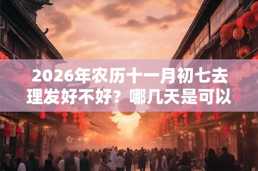 2026年农历十一月初七去理发好不好？哪几天是可以理发的？