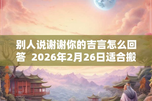 别人说谢谢你的吉言怎么回答  2026年2月26日适合搬家